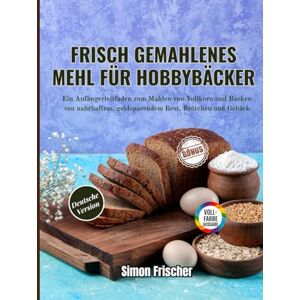 Frischer, Simon Frisch gemahlenes Mehl für Hobbybäcker: Ein Anfängerleitfaden zum Mahlen von Vollkorn und Backen von nahrhaftem, geldsparendem Brot, Brötchen und Gebäck Frischer, Simon Frisch gemahlenes Mehl für Hobbybäcker: Ein Anfängerleitfaden zum Mahlen von Vollkorn und Backen von nahrhaftem, geldsparendem Brot, Brötchen und Gebäck