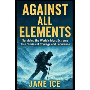 ICE, JANE Against All Elements: Surviving the World’s Most Extreme True Stories of Courage and Endurance ICE, JANE Against All Elements: Surviving the World’s Most Extreme True Stories of Courage and Endurance