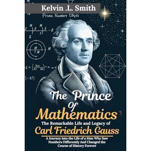Smith, Kelvin L The Prince of Mathematics The Remarkable Life and Legacy of Carl Friedrich Gauss: A Journey into the Life of a Man Who Saw Numbers Differently And Changed the Course of History Forever Smith, Kelvin L The Prince of Mathematics The Remarkable Life and Legacy of Carl Friedrich Gauss: A Journey into the Life of a Man Who Saw Numbers Differently And Changed the Course of History Forever