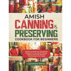White, Guinevere Amish Canning & Preserving Cookbook for Beginners: Simple and Delicious Homemade Recipes for Fruit and Pie Fillings, Pickles, and Sweet Spreads That Everyone Can Enjoy White, Guinevere Amish Canning & Preserving Cookbook for Beginners: Simple and Delicious Homemade Recipes for Fruit and Pie Fillings, Pickles, and Sweet Spreads That Everyone Can Enjoy