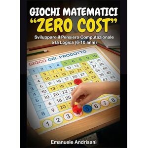 Andrisani, Emanuele GIOCHI MATEMATICI "ZERO COST”: Sviluppare il Pensiero Computazionale e la Logica (6-10 anni) Andrisani, Emanuele GIOCHI MATEMATICI "ZERO COST”: Sviluppare il Pensiero Computazionale e la Logica (6-10 anni)