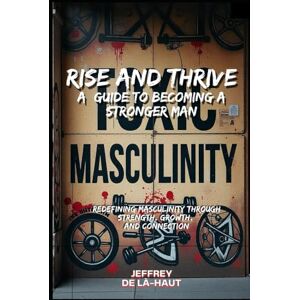 De là-Haut, Jeffrey Rise and Thrive: A Guide to Becoming a Stronger Man: Redefining Masculinity Through Strength, Growth, and Connection De là-Haut, Jeffrey Rise and Thrive: A Guide to Becoming a Stronger Man: Redefining Masculinity Through Strength, Growth, and Connection