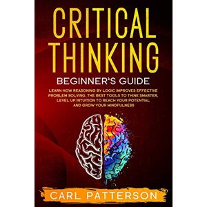 Patterson, Carl Critical Thinking Beginner's Guide: Learn How Reasoning by Logic Improves Effective Problem Solving. The Tools to Think Smarter, Level up Intuition to Reach Your Potential and Grow Your Mindfulness: 1 Patterson, Carl Critical Thinking Beginner's Guide: Learn How Reasoning by Logic Improves Effective Problem Solving. The Tools to Think Smarter, Level up Intuition to Reach Your Potential and Grow Your Mindfulness: 1