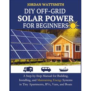 WATTSMITH, JORDAN DIY OFF-GRID SOLAR POWER FOR BEGINNERS: A Step-by-Step Manual for Building, Installing, and Maintaining Energy Systems in Tiny Apartments, RVs, Vans, and Boats: 1 (Build,Craft,Create) WATTSMITH, JORDAN DIY OFF-GRID SOLAR POWER FOR BEGINNERS: A Step-by-Step Manual for Building, Installing, and Maintaining Energy Systems in Tiny Apartments, RVs, Vans, and Boats: 1 (Build,Craft,Create)