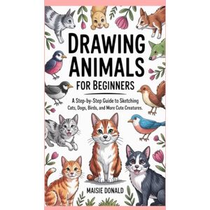 Donald, Maisie Drawing Animals for Beginners: A Step-by-Step Guide to Sketching Cats, Dogs, Birds, and More Cute Creatures Donald, Maisie Drawing Animals for Beginners: A Step-by-Step Guide to Sketching Cats, Dogs, Birds, and More Cute Creatures