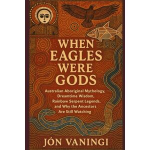 Vaningi, Jón When Eagles Were Gods: Australian Aboriginal Mythology, Dreamtime Wisdom, Rainbow Serpent Legends, and Why the Ancestors Are Still Watching Vaningi, Jón When Eagles Were Gods: Australian Aboriginal Mythology, Dreamtime Wisdom, Rainbow Serpent Legends, and Why the Ancestors Are Still Watching