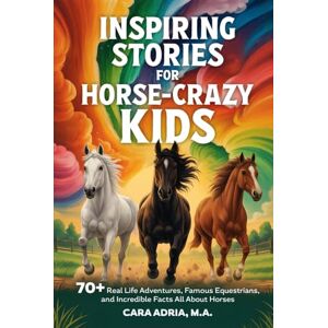 Adria, Cara Inspiring Stories for Horse-Crazy Kids: 70+ Real Life Adventures, Famous Equestrians, And Incredible Facts All About Horses (Horse Care, Riding and Training For Kids) Adria, Cara Inspiring Stories for Horse-Crazy Kids: 70+ Real Life Adventures, Famous Equestrians, And Incredible Facts All About Horses (Horse Care, Riding and Training For Kids)