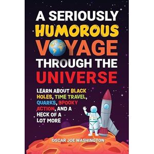 Washington, Oscar Joe A Seriously Humorous Voyage Through the Universe: Learn about Black Holes, Time Travel, Quarks, Spooky Action, and a Heck of a Lot More Washington, Oscar Joe A Seriously Humorous Voyage Through the Universe: Learn about Black Holes, Time Travel, Quarks, Spooky Action, and a Heck of a Lot More