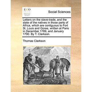 Clarkson, Thomas Letters on the Slave-Trade, and the State of the Natives in Those Parts of Africa, Which Are Contiguous to Fort St. Louis and Goree, Written at Paris ... 1789, and January 1790. by T. Clarkson. Clarkson, Thomas Letters on the Slave-Trade, and the State of the Natives in Those Parts of Africa, Which Are Contiguous to Fort St. Louis and Goree, Written at Paris ... 1789, and January 1790. by T. Clarkson.