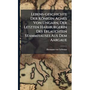 Von Liebenau, Hermann Lebens-geschichte Der Königin Agnes Von Ungarn, Der Letzten Habsburgerin Des Erlauchten Stammhauses Aus Dem Aargaue Von Liebenau, Hermann Lebens-geschichte Der Königin Agnes Von Ungarn, Der Letzten Habsburgerin Des Erlauchten Stammhauses Aus Dem Aargaue