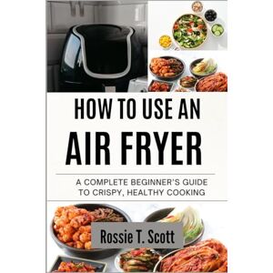 Scott HOW TO USE AN AIR FRYER: A Complete Beginner’s Guide to Crispy, Healthy Cooking Scott HOW TO USE AN AIR FRYER: A Complete Beginner’s Guide to Crispy, Healthy Cooking