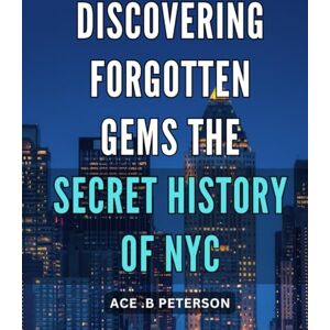 .B Peterson, Ace Discovering Forgotten Gems: The Secret History of NYC: Uncovering Hidden Treasures: The Untold Narrative of New York City's Past .B Peterson, Ace Discovering Forgotten Gems: The Secret History of NYC: Uncovering Hidden Treasures: The Untold Narrative of New York City's Past