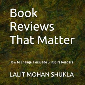 SHUKLA, LALIT MOHAN Book Reviews That Matter: How to Engage, Persuade & Inspire Readers SHUKLA, LALIT MOHAN Book Reviews That Matter: How to Engage, Persuade & Inspire Readers