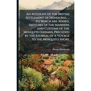 Henderson, George An Account of the British Settlement of Honduras. ... To Which are Added, Sketches of the Manners and Customs of the Mosquito Indians, Preceded by the Journal of a Voyage to the Mosquito Shore Henderson, George An Account of the British Settlement of Honduras. ... To Which are Added, Sketches of the Manners and Customs of the Mosquito Indians, Preceded by the Journal of a Voyage to the Mosquito Shore