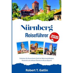 T. Gatlin, Robert Nürnberg Reiseführer 2026: Entdecken Sie Deutschlands Stadt der Widerstandsfähigkeit, Kreativität und zeitlosen Charmes im Herzen Bayerns T. Gatlin, Robert Nürnberg Reiseführer 2026: Entdecken Sie Deutschlands Stadt der Widerstandsfähigkeit, Kreativität und zeitlosen Charmes im Herzen Bayerns