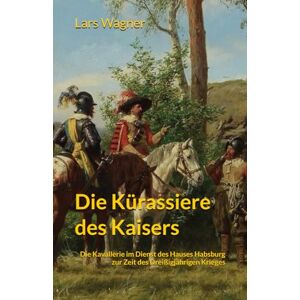 Wagner, Lars Die Kürassiere des Kaisers: Die Kavallerie im Dienst des Hauses Habsburg zur Zeit des Dreißigjährigen Krieges 1618 1648 Wagner, Lars Die Kürassiere des Kaisers: Die Kavallerie im Dienst des Hauses Habsburg zur Zeit des Dreißigjährigen Krieges 1618 1648