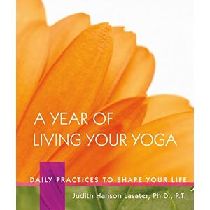 P. T. Judith Hanson Lasater A Year of Living Your Yoga: Daily Practices to Shape Your Life P. T. Judith Hanson Lasater A Year of Living Your Yoga: Daily Practices to Shape Your Life