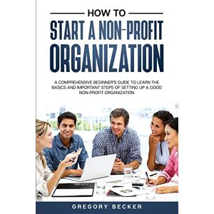 Becker How to Start a Non-Profit Organization: A Comprehensive Beginner's Guide to Learn the Basics and Important Steps of Setting Up a Good Non-Profit Organization: 1 Becker How to Start a Non-Profit Organization: A Comprehensive Beginner's Guide to Learn the Basics and Important Steps of Setting Up a Good Non-Profit Organization: 1