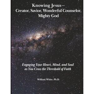 White Ph.D., WILLIAM Knowing Jesus Creator, Savior, Wonderful Counselor, Mighty God: Engaging Your Heart, Mind, and Soul as You Cross the Threshold of Faith White Ph.D., WILLIAM Knowing Jesus Creator, Savior, Wonderful Counselor, Mighty God: Engaging Your Heart, Mind, and Soul as You Cross the Threshold of Faith