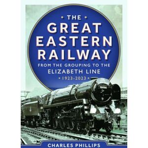 Philips The Great Eastern Railway From the Grouping to the Elizabeth Line 1923-2023 Philips The Great Eastern Railway From the Grouping to the Elizabeth Line 1923-2023