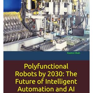Shah, Rashmi Polyfunctional Robots by 2030: The Future of Intelligent Automation and AI Shah, Rashmi Polyfunctional Robots by 2030: The Future of Intelligent Automation and AI