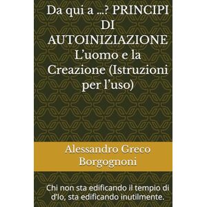Greco Borgognoni, Alessandro Da qui a …? PRINCIPI DI AUTOINIZIAZIONE L’uomo e la Creazione (Istruzioni per l’uso): Chi non sta edificando il tempio di d’Io, sta edificando inutilmente. Greco Borgognoni, Alessandro Da qui a …? PRINCIPI DI AUTOINIZIAZIONE L’uomo e la Creazione (Istruzioni per l’uso): Chi non sta edificando il tempio di d’Io, sta edificando inutilmente.