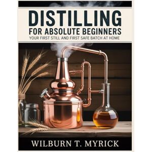 Myrick, Wilburn T. Distilling for Absolute Beginners: Your First Still and First Safe Batch at Home: A Legal, Step-by-Step Home Distilling Guide to Equipment, Setup, Cleaning Runs and Core Skills, Before Any Recipes Myrick, Wilburn T. Distilling for Absolute Beginners: Your First Still and First Safe Batch at Home: A Legal, Step-by-Step Home Distilling Guide to Equipment, Setup, Cleaning Runs and Core Skills, Before Any Recipes