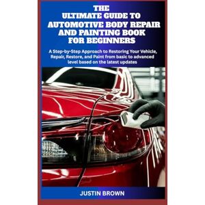 BROWN, JUSTIN THE ULTIMATE GUIDE TO AUTOMOTIVE BODY REPAIR AND PAINTING BOOK FOR BEGINNERS: A Step-by-Step Approach to Restoring Your Vehicle, Repair, Restore, and Paint from basic to advanced level BROWN, JUSTIN THE ULTIMATE GUIDE TO AUTOMOTIVE BODY REPAIR AND PAINTING BOOK FOR BEGINNERS: A Step-by-Step Approach to Restoring Your Vehicle, Repair, Restore, and Paint from basic to advanced level
