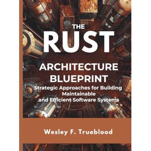 Trueblood, Wesley F The Rust Architecture Blueprint: Strategic Approaches for Building Maintainable and Efficient Software Systems: 6 (Embedded Systems Mastery Series) Trueblood, Wesley F The Rust Architecture Blueprint: Strategic Approaches for Building Maintainable and Efficient Software Systems: 6 (Embedded Systems Mastery Series)