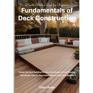 Ryder, Ethan Fundamentals of Deck Construction: How to Build a Deck for Beginners: Master the Deck Building Process, from Design to Final Touches, with Simple, Step-by-Step Instructions for First-Time Builders Ryder, Ethan Fundamentals of Deck Construction: How to Build a Deck for Beginners: Master the Deck Building Process, from Design to Final Touches, with Simple, Step-by-Step Instructions for First-Time Builders