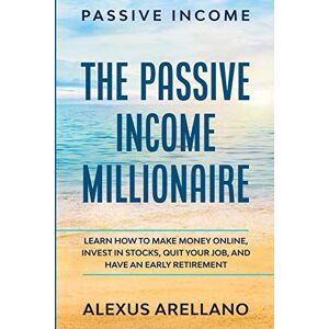 Arellano, Alexus Passive Income: The Passive Income Millionaire: Learn How To Make Money Online, Invest In Stocks, Quit Your Job, and Have an Early Retirement Arellano, Alexus Passive Income: The Passive Income Millionaire: Learn How To Make Money Online, Invest In Stocks, Quit Your Job, and Have an Early Retirement