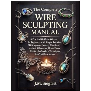 Siegrist, J.M. The Complete Wire Sculpting Manual: A Practical Guide to Wire Art for Beginners with Simple Tutorial, 3D Sculptures, Jewelry Creations, Animal Silhouettes, plus Modern Techniques for Confident Artist Siegrist, J.M. The Complete Wire Sculpting Manual: A Practical Guide to Wire Art for Beginners with Simple Tutorial, 3D Sculptures, Jewelry Creations, Animal Silhouettes, plus Modern Techniques for Confident Artist