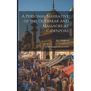 Shepherd, W J A Personal Narrative of the Outbreak and Massacre at Cawnpore: During the Sepoy Revolt of 1857 Shepherd, W J A Personal Narrative of the Outbreak and Massacre at Cawnpore: During the Sepoy Revolt of 1857