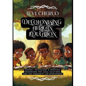 Cheptora, Dr. Levi Cheruo Reclaiming Learning: Decolonising African Education: Mindset, Psychology & Practical Frameworks for Local Solutions, Jobs and Community-led Development Cheptora, Dr. Levi Cheruo Reclaiming Learning: Decolonising African Education: Mindset, Psychology & Practical Frameworks for Local Solutions, Jobs and Community-led Development