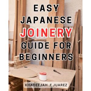 Juarez, Khadeejah .F Easy Japanese Joinery Guide for Beginners: Master the Art of Traditional Japanese Joinery with This Comprehensive Beginner's Guide Juarez, Khadeejah .F Easy Japanese Joinery Guide for Beginners: Master the Art of Traditional Japanese Joinery with This Comprehensive Beginner's Guide