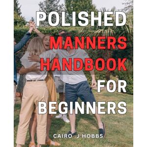 .J Hobbs, Cairo Polished Manners Handbook for Beginners: Master the Art of Polite Living with This Comprehensive Etiquette Guide for Novices. .J Hobbs, Cairo Polished Manners Handbook for Beginners: Master the Art of Polite Living with This Comprehensive Etiquette Guide for Novices.