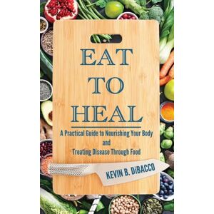 Dibacco, Kevin B Eat to Heal: A Practical Guide to Nourishing Your Body and Treating Disease Through Food Dibacco, Kevin B Eat to Heal: A Practical Guide to Nourishing Your Body and Treating Disease Through Food