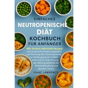 LAWRENCE, ISAAC EINFACHES NEUTROPENISCHE DIÄT KOCHBUCH FÜR ANFÄNGER: 100+ Sichere, Nährende Rezepte und praktische Ernährungspläne zur Stärkung des Immunsystems, zur ... der Heilung während der Krebsbehandlung LAWRENCE, ISAAC EINFACHES NEUTROPENISCHE DIÄT KOCHBUCH FÜR ANFÄNGER: 100+ Sichere, Nährende Rezepte und praktische Ernährungspläne zur Stärkung des Immunsystems, zur ... der Heilung während der Krebsbehandlung