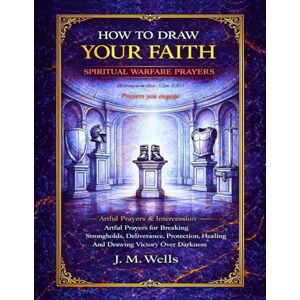 Wells, J. M. HOW TO DRAW YOUR FAITH: Spiritual Warfare Prayers: Artful Prayers for Breaking Strongholds, Deliverance, Protection, Healing And Drawing Victory Over Darkness I Artful Prayers & Intercession Wells, J. M. HOW TO DRAW YOUR FAITH: Spiritual Warfare Prayers: Artful Prayers for Breaking Strongholds, Deliverance, Protection, Healing And Drawing Victory Over Darkness I Artful Prayers & Intercession