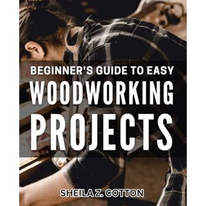 Z. Cotton, Sheila Beginner's Guide to Easy Woodworking Projects: Step-by-Step Instructions for Crafting Beautiful Wood Pieces at Home Z. Cotton, Sheila Beginner's Guide to Easy Woodworking Projects: Step-by-Step Instructions for Crafting Beautiful Wood Pieces at Home