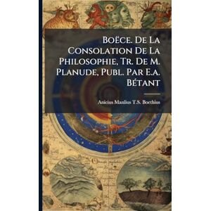 Boethius, Anicius Manlius T S Boëce. De La Consolation De La Philosophie, Tr. De M. Planude, Publ. Par E.a. BÃ(c)tant Boethius, Anicius Manlius T S Boëce. De La Consolation De La Philosophie, Tr. De M. Planude, Publ. Par E.a. BÃ(c)tant