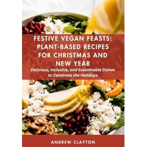 Clayton, Andrew Festive Vegan Feasts: Plant-Based Recipes for Christmas and New Year: Delicious, Inclusive, and Sustainable Dishes to Celebrate the Holidays Clayton, Andrew Festive Vegan Feasts: Plant-Based Recipes for Christmas and New Year: Delicious, Inclusive, and Sustainable Dishes to Celebrate the Holidays