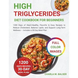 Balser, Charla M. High Triglycerides Diet Cookbook for Beginners: 1200 Days of Heart-Healthy, Flavorful & Easy Recipes to Reduce Cholesterol, Balance Lipids, and Support Long-Term Wellness — Includes a 30-Day Meal Plan Balser, Charla M. High Triglycerides Diet Cookbook for Beginners: 1200 Days of Heart-Healthy, Flavorful & Easy Recipes to Reduce Cholesterol, Balance Lipids, and Support Long-Term Wellness — Includes a 30-Day Meal Plan