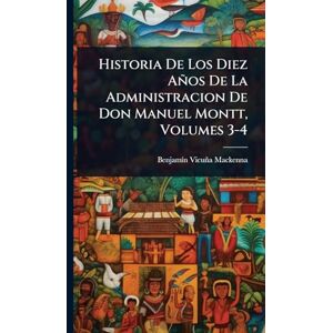 MacKenna, Benjamã-N Vicuña Historia De Los Diez Años De La Administracion De Don Manuel Montt, Volumes 3-4 MacKenna, Benjamã-N Vicuña Historia De Los Diez Años De La Administracion De Don Manuel Montt, Volumes 3-4