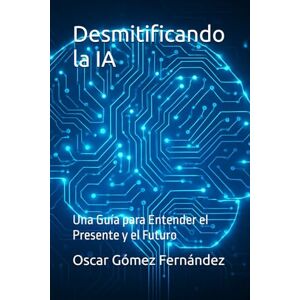 Gómez Fernández, Mr Oscar Desmitificando la IA: Una Guía para Entender el Presente y el Futuro Gómez Fernández, Mr Oscar Desmitificando la IA: Una Guía para Entender el Presente y el Futuro
