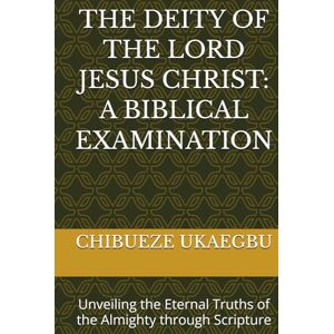 UKAEGBU, CHIBUEZE THE DEITY OF THE LORD JESUS CHRIST: A BIBLICAL EXAMINATION: Unveiling the Eternal Truths of the Almighty through Scripture UKAEGBU, CHIBUEZE THE DEITY OF THE LORD JESUS CHRIST: A BIBLICAL EXAMINATION: Unveiling the Eternal Truths of the Almighty through Scripture
