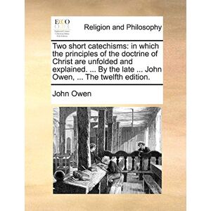 Owen, John Two Short Catechisms: In Which the Principles of the Doctrine of Christ Are Unfolded and Explained. ... by the Late ... John Owen, ... the Twelfth Edition. Owen, John Two Short Catechisms: In Which the Principles of the Doctrine of Christ Are Unfolded and Explained. ... by the Late ... John Owen, ... the Twelfth Edition.