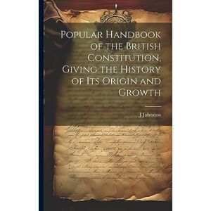 Johnston, J Popular Handbook of the British Constitution, Giving the History of Its Origin and Growth Johnston, J Popular Handbook of the British Constitution, Giving the History of Its Origin and Growth