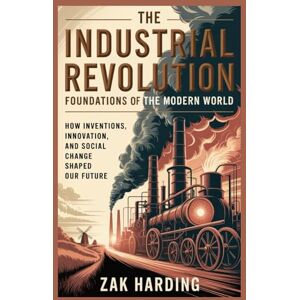 Harding, Zak Harding The Industrial Revolution: Foundations of the Modern World: How Inventions, Innovation, and Social Change Shaped Our Future Harding, Zak Harding The Industrial Revolution: Foundations of the Modern World: How Inventions, Innovation, and Social Change Shaped Our Future
