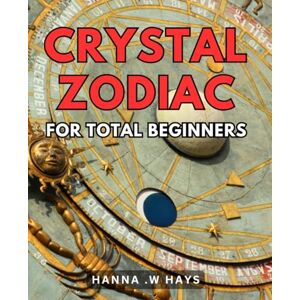 .W Hays, Hanna Crystal Zodiac For Total Beginners: Unveiling The Magic of Crystals: Essential Guide To Zodiac Compatibility and Healing for Novices .W Hays, Hanna Crystal Zodiac For Total Beginners: Unveiling The Magic of Crystals: Essential Guide To Zodiac Compatibility and Healing for Novices